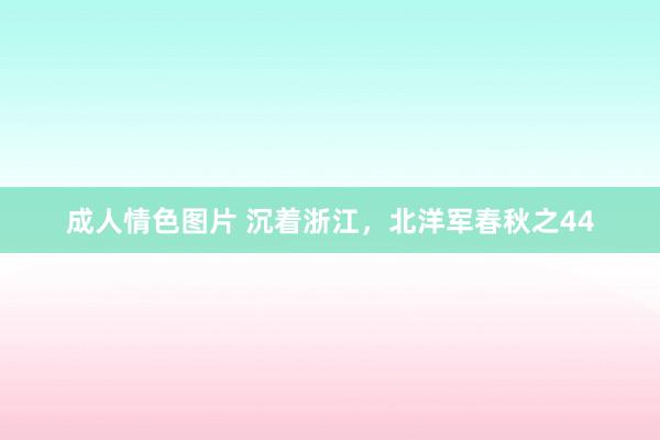 成人情色图片 沉着浙江，北洋军春秋之44