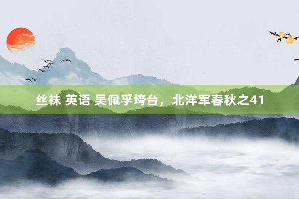 丝袜 英语 吴佩孚垮台，北洋军春秋之41