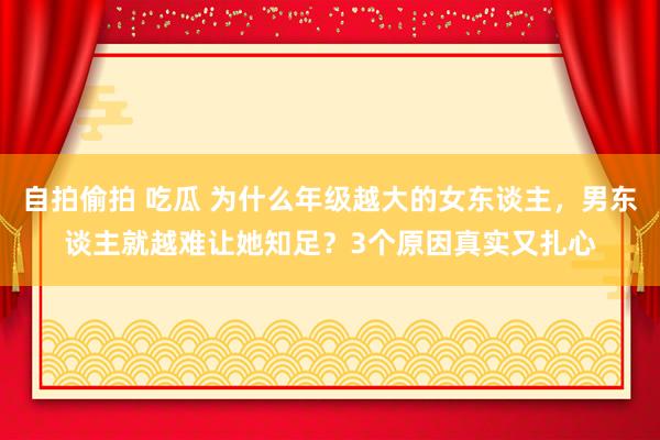 自拍偷拍 吃瓜 为什么年级越大的女东谈主，男东谈主就越难让她知足？3个原因真实又扎心