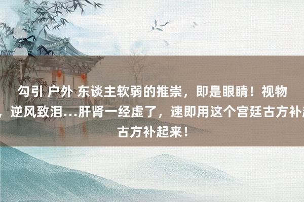 勾引 户外 东谈主软弱的推崇，即是眼睛！视物昏花，逆风致泪…肝肾一经虚了，速即用这个宫廷古方补起来！
