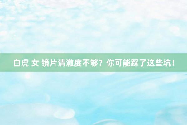 白虎 女 镜片清澈度不够?你可能踩了这些坑!