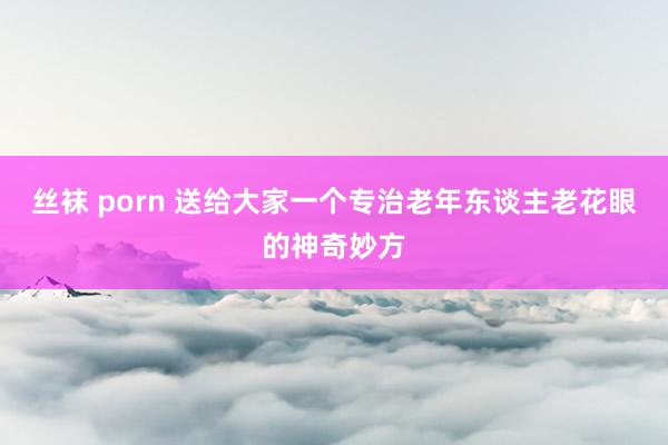 丝袜 porn 送给大家一个专治老年东谈主老花眼的神奇妙方