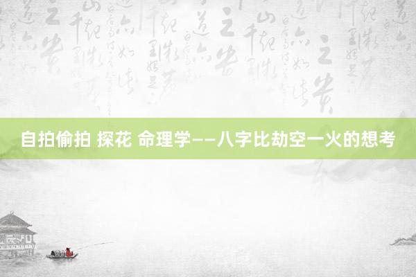 自拍偷拍 探花 命理学——八字比劫空一火的想考