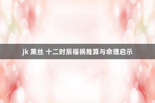 jk 黑丝 十二时辰福祸推算与命理启示