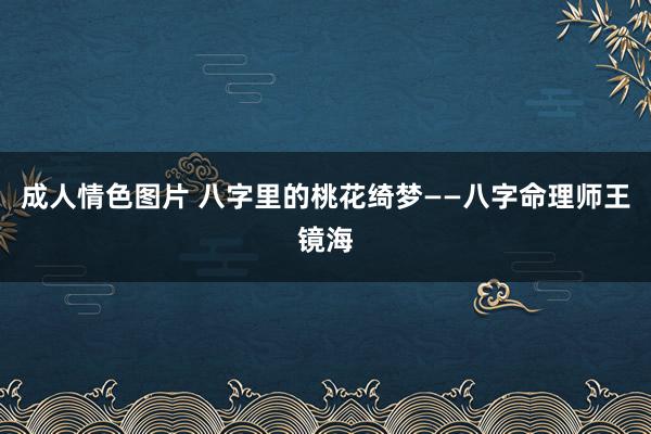 成人情色图片 八字里的桃花绮梦——八字命理师王镜海