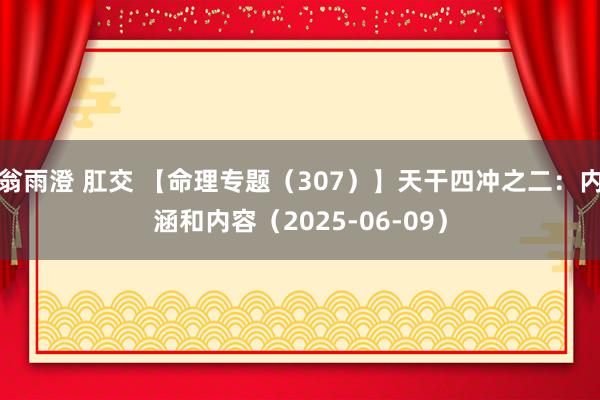 翁雨澄 肛交 【命理专题(307)】天干四冲之二:内涵和内容(2025-06-09)