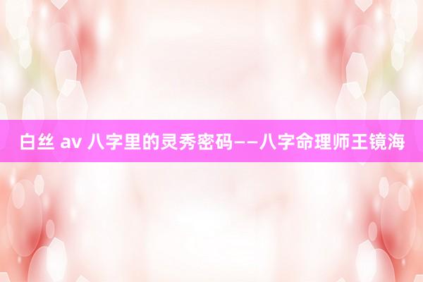 白丝 av 八字里的灵秀密码——八字命理师王镜海